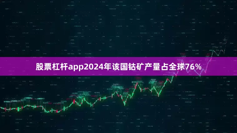 股票杠杆app2024年该国钴矿产量占全球76%