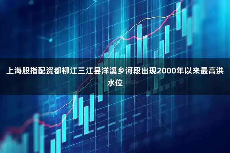 上海股指配资都柳江三江县洋溪乡河段出现2000年以来最高洪水位