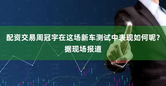 配资交易周冠宇在这场新车测试中表现如何呢？据现场报道