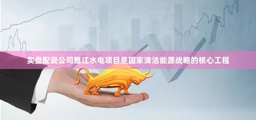 实盘配资公司雅江水电项目是国家清洁能源战略的核心工程