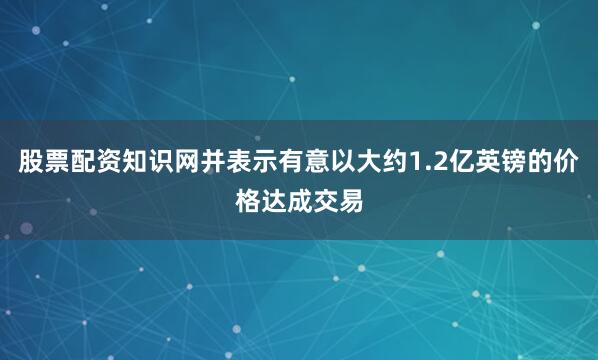 股票配资知识网并表示有意以大约1.2亿英镑的价格达成交易