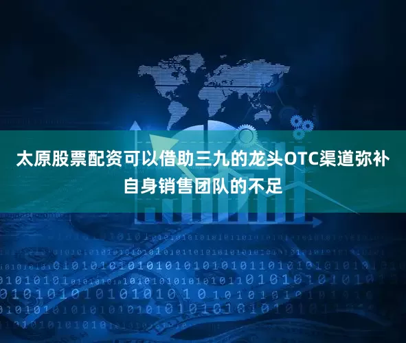 太原股票配资可以借助三九的龙头OTC渠道弥补自身销售团队的不足
