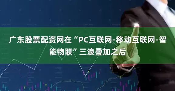 广东股票配资网在“PC互联网-移动互联网-智能物联”三浪叠加之后