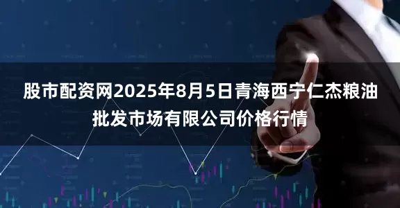 股市配资网2025年8月5日青海西宁仁杰粮油批发市场有限公司价格行情