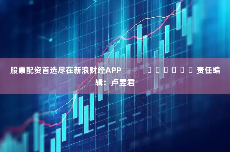 股票配资首选尽在新浪财经APP            						责任编辑：卢昱君