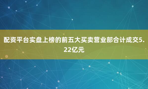 配资平台实盘上榜的前五大买卖营业部合计成交5.22亿元