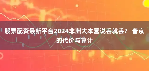 股票配资最新平台2024非洲大本营说丢就丢？ 普京的代价与算计