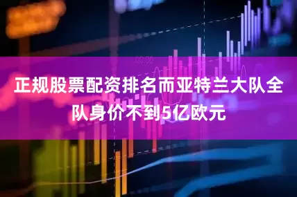 正规股票配资排名而亚特兰大队全队身价不到5亿欧元