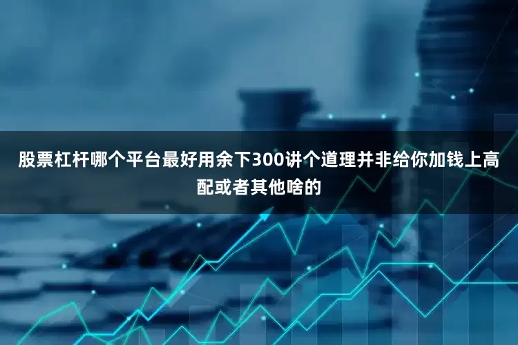 股票杠杆哪个平台最好用余下300讲个道理并非给你加钱上高配或者其他啥的