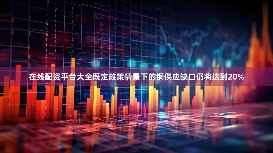 在线配资平台大全既定政策情景下的铜供应缺口仍将达到20%