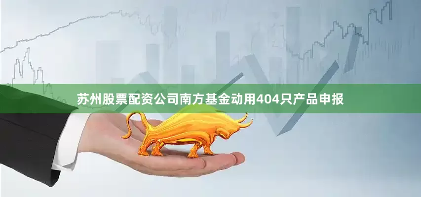 苏州股票配资公司南方基金动用404只产品申报
