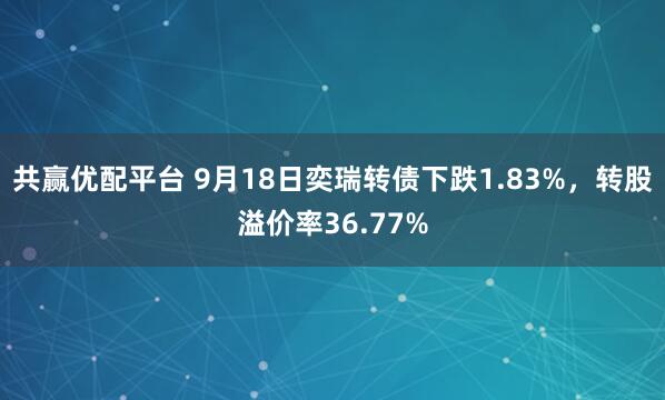 共赢优配平台 9月18日奕瑞转债下跌1.83%，转股溢价率36.77%