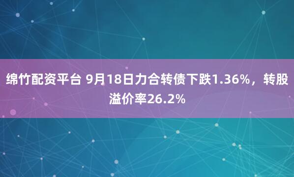 绵竹配资平台 9月18日力合转债下跌1.36%，转股溢价率26.2%