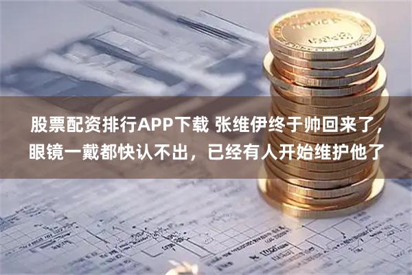 股票配资排行APP下载 张维伊终于帅回来了，眼镜一戴都快认不出，已经有人开始维护他了