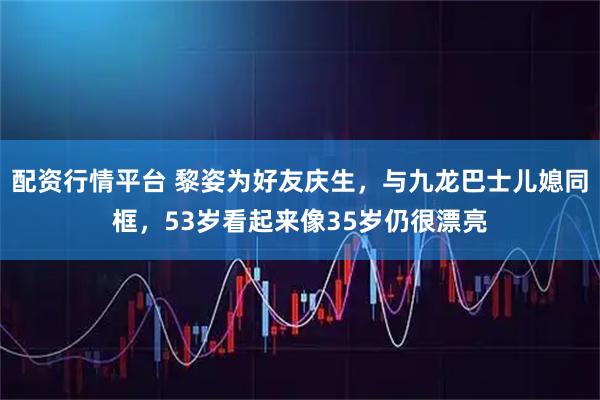 配资行情平台 黎姿为好友庆生，与九龙巴士儿媳同框，53岁看起来像35岁仍很漂亮
