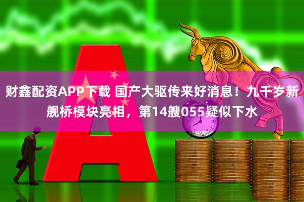 财鑫配资APP下载 国产大驱传来好消息！九千岁新舰桥模块亮相，第14艘055疑似下水