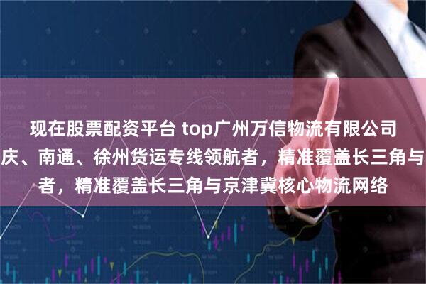 现在股票配资平台 top广州万信物流有限公司：到无锡、廊坊、重庆、南通、徐州货运专线领航者，精准覆盖长三角与京津冀核心物流网络