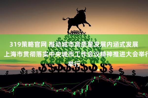 319策略官网 推动城市高质量发展内涵式发展！上海市贯彻落实中央城市工作会议精神推进大会举行
