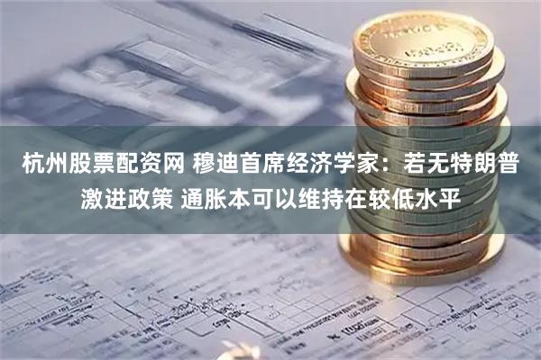 杭州股票配资网 穆迪首席经济学家：若无特朗普激进政策 通胀本可以维持在较低水平