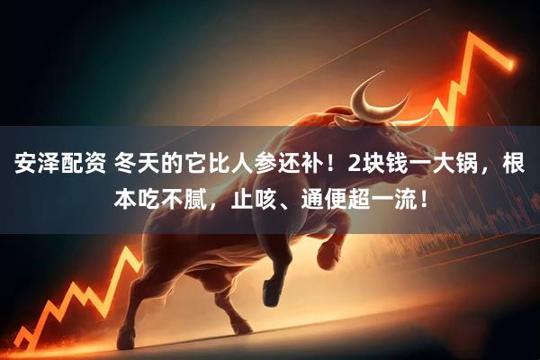 安泽配资 冬天的它比人参还补！2块钱一大锅，根本吃不腻，止咳、通便超一流！