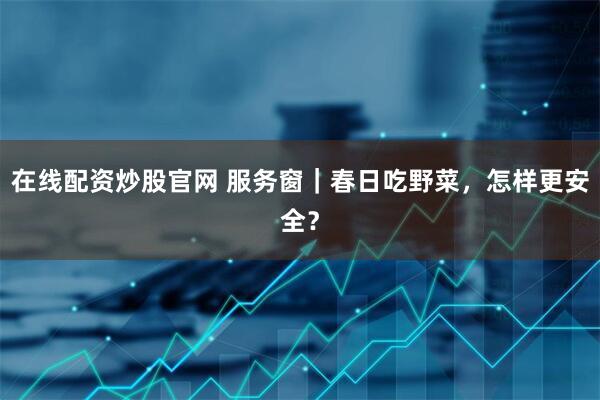 在线配资炒股官网 服务窗｜春日吃野菜，怎样更安全？