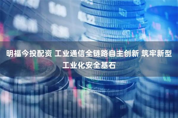明福今投配资 工业通信全链路自主创新 筑牢新型工业化安全基石