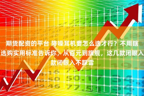 期货配资的平台 降噪耳机要怎么选才行？不用瞎跟风！选购实用标准告诉你，从百元到旗舰，这几款闭眼入不踩雷