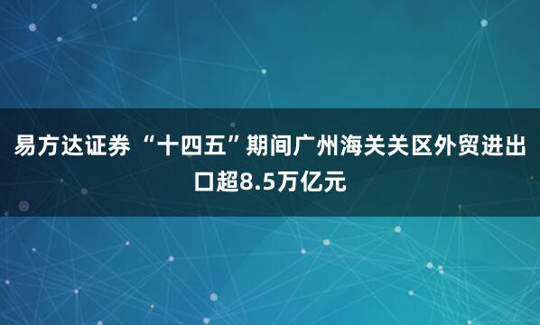 易方达证券 “十四五”期间广州海关关区外贸进出口超8.5万亿元