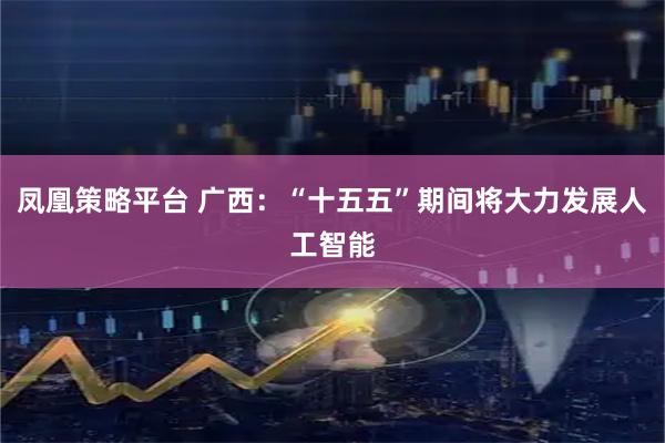 凤凰策略平台 广西：“十五五”期间将大力发展人工智能