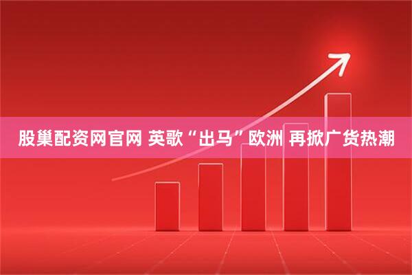 股巢配资网官网 英歌“出马”欧洲 再掀广货热潮