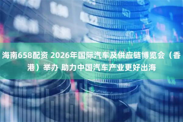 海南658配资 2026年国际汽车及供应链博览会（香港）举办 助力中国汽车产业更好出海
