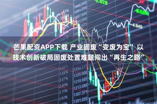 芒果配资APP下载 产业固废“变废为宝” 以技术创新破局固废处置难题闯出“再生之路”